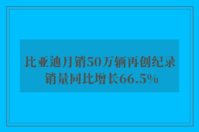 比亚迪月销50万辆再创纪录 销量同比增长66.5%